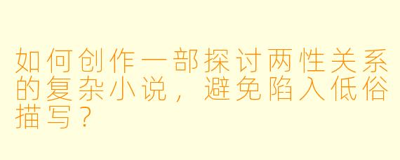 如何创作一部探讨两性关系的复杂小说，避免陷入低俗描写？