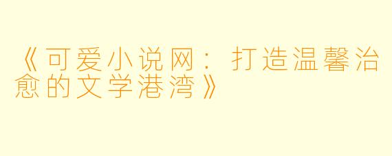 《可爱小说网：打造温馨治愈的文学港湾》