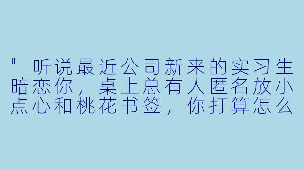"听说最近公司新来的实习生暗恋你,桌上总有人匿名放小点心和桃花书签,你打算怎么处理这段‘桃花运’?"