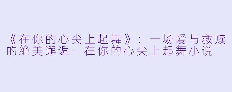 《在你的心尖上起舞》：一场爱与救赎的绝美邂逅-在你的心尖上起舞小说