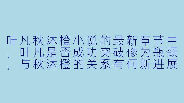 叶凡秋沐橙小说的最新章节中，叶凡是否成功突破修为瓶颈，与秋沐橙的关系有何新进展？