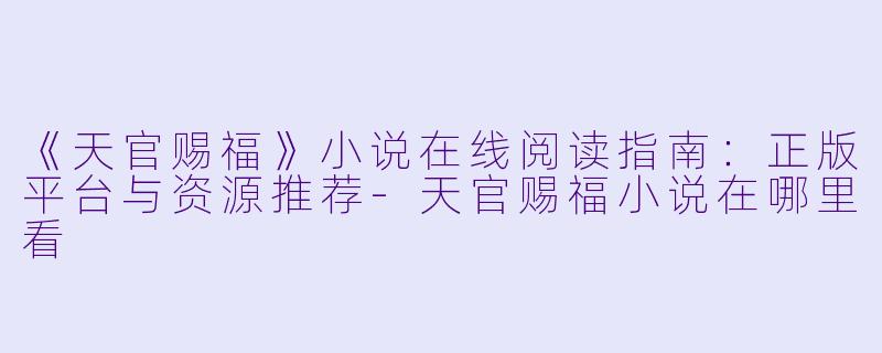 《天官赐福》小说在线阅读指南：正版平台与资源推荐-天官赐福小说在哪里看