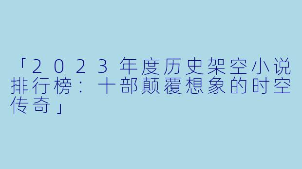 「2023年度历史架空小说排行榜：十部颠覆想象的时空传奇」