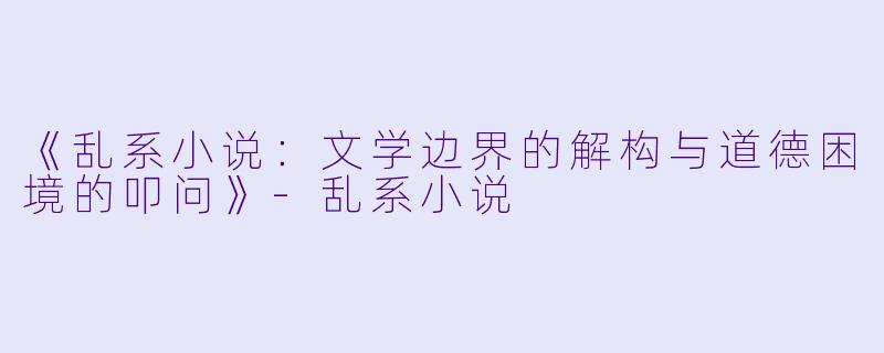 《乱系小说：文学边界的解构与道德困境的叩问》-乱系小说