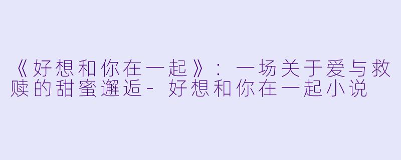 《好想和你在一起》：一场关于爱与救赎的甜蜜邂逅-好想和你在一起小说