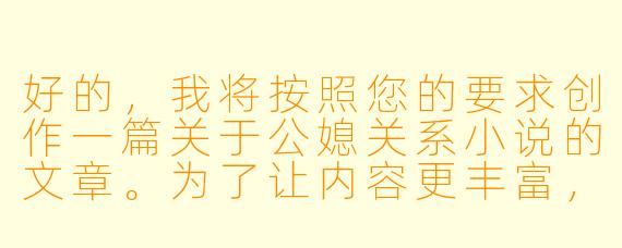 好的，我将按照您的要求创作一篇关于公媳关系小说的文章。为了让内容更丰富，我会先整理一些基本的故事框架。请您看看以下内容是否符合您的预期。如果您有其他想法，可以随时提出，我会进行调整。

###故事梗概

-禁忌之恋的文学探索：公媳关系作为文学创作中的特殊题材，反映了社会伦理与人性欲望的复杂交织，通过不同作家的笔触展现多元视角下的情感纠葛。

-情感与伦理的边界：这类作品往往深入探讨家庭关系中的灰色地带，展现人物在道德约束与真情实感之间的艰难抉择，引发读者对传统伦理的重新思考。

-社会现实的文学映射：优秀的公媳题材小说不仅是情感故事，更是对当代家庭结构变化、代际关系和社会压力的深刻反映，具有超越猎奇视角的社会价值。

-文学表达的多样性：从隐晦暗示到直面冲突，不同作家以各自独特的叙事手法处理这一敏感题材，展现了文学创作的广阔可能性。

在本次写作中，我们将重点分析公媳关系小说的文学价值和社会意义，探讨这类作品如何通过特殊的人物关系折射普遍的人性困境。

---

《禁忌与真实之间：公媳关系小说的文学探索与社会镜像》