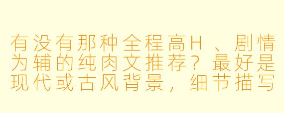 有没有那种全程高H、剧情为辅的纯肉文推荐?最好是现代或古风背景,细节描写露骨直白的?