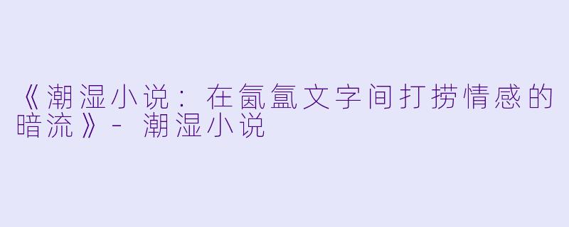 《潮湿小说：在氤氲文字间打捞情感的暗流》-潮湿小说