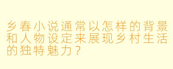 乡春小说通常以怎样的背景和人物设定来展现乡村生活的独特魅力?