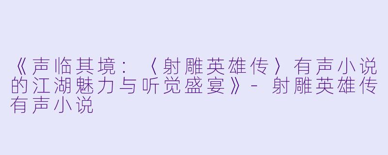 《声临其境:〈射雕英雄传〉有声小说的江湖魅力与听觉盛宴》