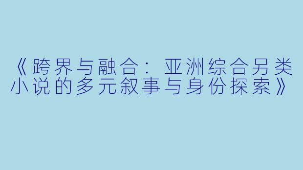 《跨界与融合:亚洲综合另类小说的多元叙事与身份探索》