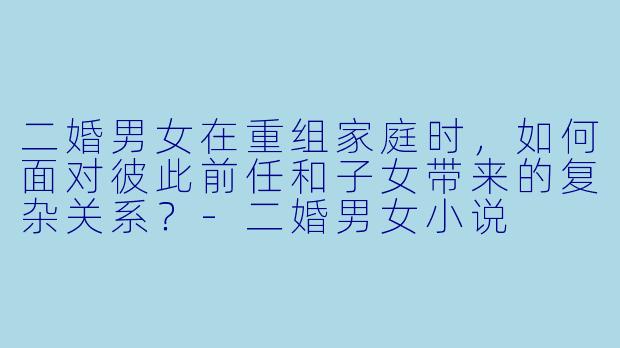 二婚男女在重组家庭时，如何面对彼此前任和子女带来的复杂关系？-二婚男女小说
