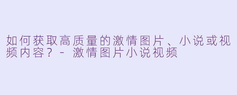 如何获取高质量的激情图片、小说或视频内容?