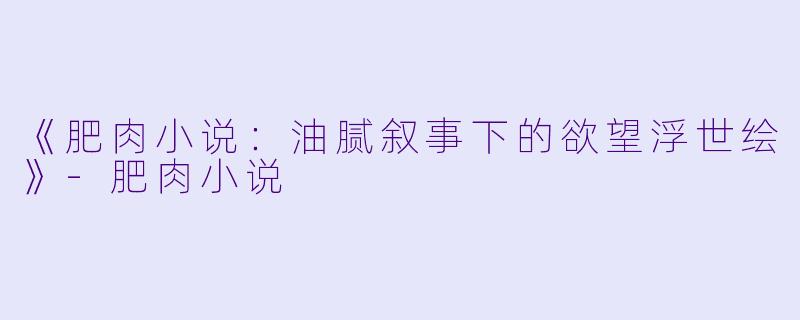 《肥肉小说：油腻叙事下的欲望浮世绘》-肥肉小说