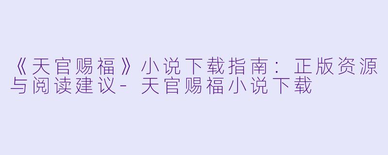 《天官赐福》小说下载指南：正版资源与阅读建议-天官赐福小说下载