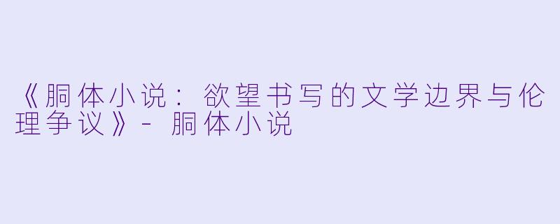 《胴体小说：欲望书写的文学边界与伦理争议》-胴体小说