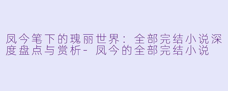 凤今笔下的瑰丽世界：全部完结小说深度盘点与赏析