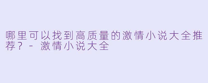 哪里可以找到高质量的激情小说大全推荐?