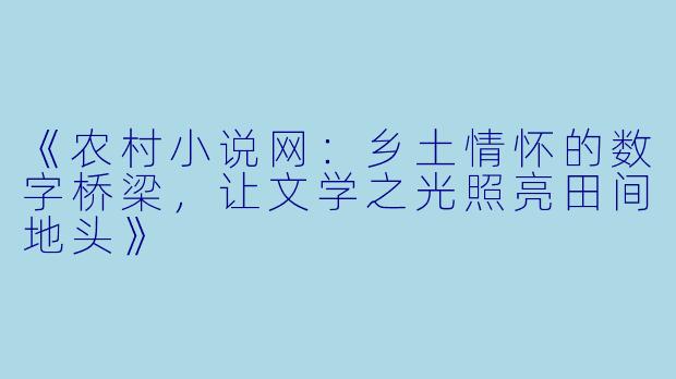 《农村小说网:乡土情怀的数字桥梁,让文学之光照亮田间地头》