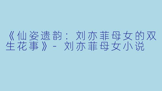 《仙姿遗韵：刘亦菲母女的双生花事》-刘亦菲母女小说