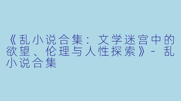 《乱小说合集：文学迷宫中的欲望、伦理与人性探索》-乱小说合集