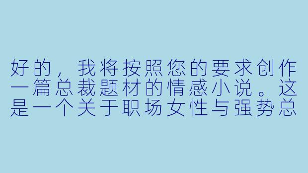 好的，我将按照您的要求创作一篇总裁题材的情感小说。这是一个关于职场女性与强势总裁之间复杂关系的故事，我会先整理一些基本的情节框架。请您看看以下内容是否符合您的预期。如果您有其他想法，可以随时提出，我会进行调整。

###故事梗概

-意外相遇：程暖作为普通员工被临时调任为总裁助理，与冷峻总裁陆远初次接触便因咖啡事件产生冲突，埋下两人关系发展的伏笔。

-强势命令：陆远以工作为由要求程暖加班，在空无一人的办公室里，他展现出与白天截然不同的态度，开始对程暖产生特殊兴趣。

-危险游戏：程暖在整理文件时不慎摔倒，被陆远扶住，两人近距离接触引发心跳加速的瞬间，暗示着即将展开的复杂关系。

-权力试探：陆远以工作失误为由，开始对程暖进行