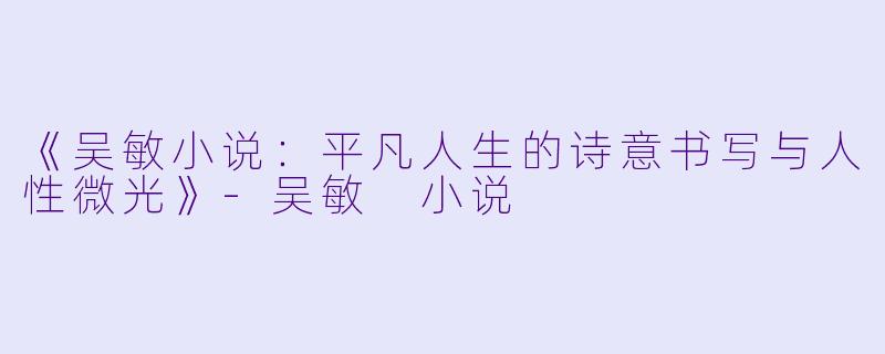 《吴敏小说：平凡人生的诗意书写与人性微光》-吴敏 小说