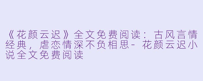 《花颜云迟》全文免费阅读：古风言情经典，虐恋情深不负相思-花颜云迟小说全文免费阅读
