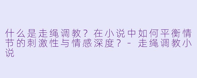 什么是走绳调教?在小说中如何平衡情节的刺激性与情感深度?