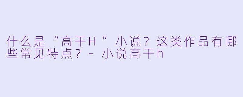 什么是“高干H”小说？这类作品有哪些常见特点？-小说高干h