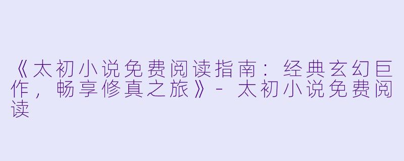 《太初小说免费阅读指南：经典玄幻巨作，畅享修真之旅》-太初小说免费阅读