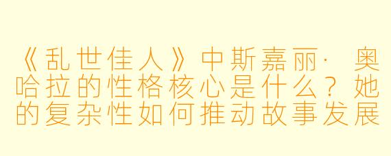 《乱世佳人》中斯嘉丽·奥哈拉的性格核心是什么?她的复杂性如何推动故事发展?