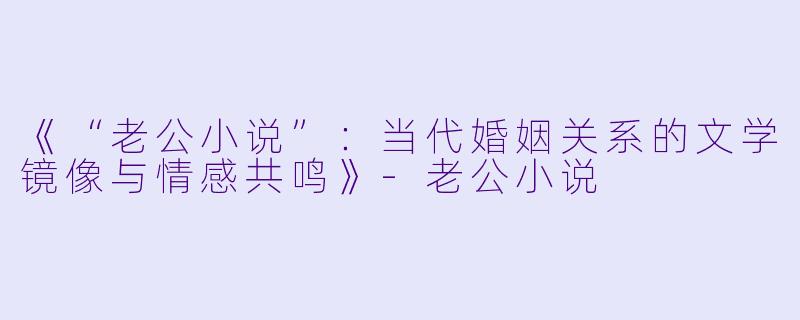 《“老公小说”：当代婚姻关系的文学镜像与情感共鸣》-老公小说