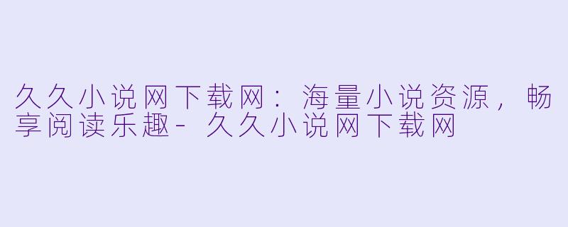 久久小说网下载网：海量小说资源，畅享阅读乐趣-久久小说网下载网