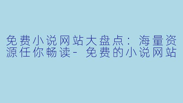 免费小说网站大盘点：海量资源任你畅读-免费的小说网站