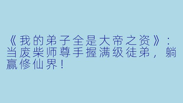 《我的弟子全是大帝之资》:当废柴师尊手握满级徒弟,躺赢修仙界!
