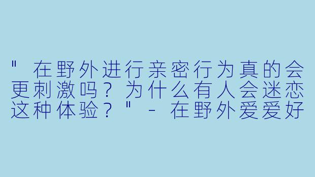 "在野外进行亲密行为真的会更刺激吗?为什么有人会迷恋这种体验?"