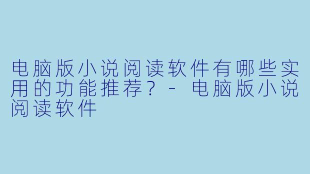电脑版小说阅读软件有哪些实用的功能推荐？-电脑版小说阅读软件