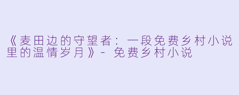 《麦田边的守望者：一段免费乡村小说里的温情岁月》-免费乡村小说