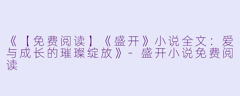 《【免费阅读】《盛开》小说全文：爱与成长的璀璨绽放》-盛开小说免费阅读