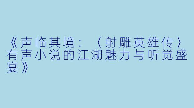 《声临其境：〈射雕英雄传〉有声小说的江湖魅力与听觉盛宴》