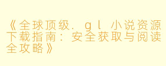 《全球顶级.gl小说资源下载指南：安全获取与阅读全攻略》