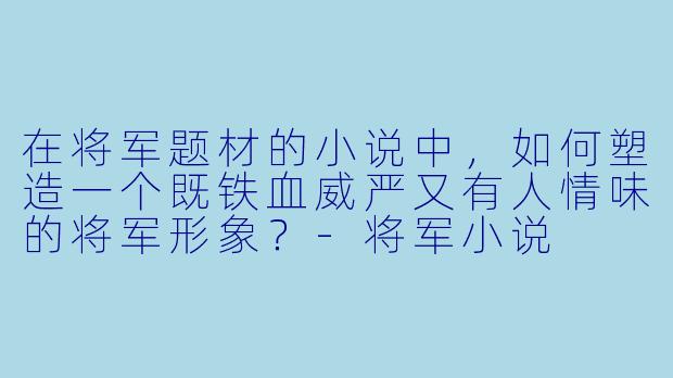在将军题材的小说中，如何塑造一个既铁血威严又有人情味的将军形象？