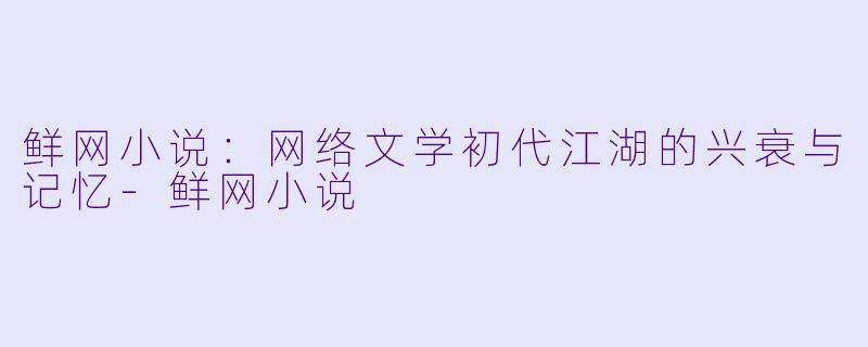 鲜网小说：网络文学初代江湖的兴衰与记忆-鲜网小说
