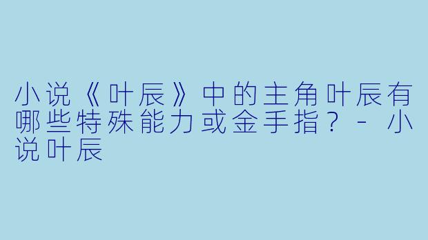 小说《叶辰》中的主角叶辰有哪些特殊能力或金手指?