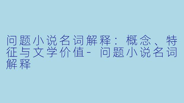问题小说名词解释：概念、特征与文学价值-问题小说名词解释