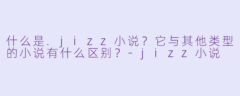 什么是.jizz小说？它与其他类型的小说有什么区别？
