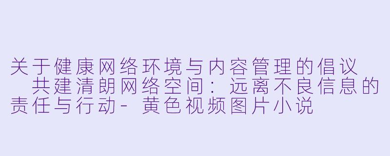 关于健康网络环境与内容管理的倡议

共建清朗网络空间：远离不良信息的责任与行动-黄色视频图片小说