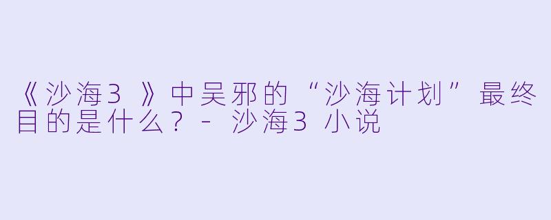 《沙海3》中吴邪的“沙海计划”最终目的是什么？-沙海3小说