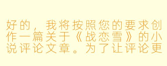 好的，我将按照您的要求创作一篇关于《战恋雪》的小说评论文章。为了让评论更加深入，我会先整理一些基本的故事框架。请您看看以下内容是否符合您的预期。如果您有其他想法，可以随时提出，我会进行调整。

###故事梗概

-战场初遇：寒锋在边境战场救下被追杀的雪姬，两人在生死之际产生微妙情愫，却因立场对立而不得不分离。

-身份揭露：雪姬作为敌国公主的真实身份曝光，寒锋奉命追捕，两人在雪山古庙重逢，情感与责任激烈碰撞。

-生死抉择：雪姬为救寒锋不惜暴露行踪，寒锋在追捕与保护间痛苦挣扎，最终选择放走雪姬，自己承担军法处置。

-命运重逢：两国和谈期间，寒锋与雪姬作为双方代表再次相见，政治联姻的提议让两人关系迎来转机。

-终成眷属：经历重重考验后，寒锋与雪姬跨越国仇家恨，在两国交界处举行婚礼，用爱情弥合战争伤痕。

本次写作重点围绕《战恋雪》的核心情节展开，着重描写寒锋与雪姬从敌对到相爱的情感转变过程，以及他们在战争背景下为爱情所做的牺牲与抉择。

---

##冰刃上的炽爱：《战恋雪》中战争与爱情的悖论美学

血色浪漫：《战恋雪》中战争硝烟里开出的爱情之花